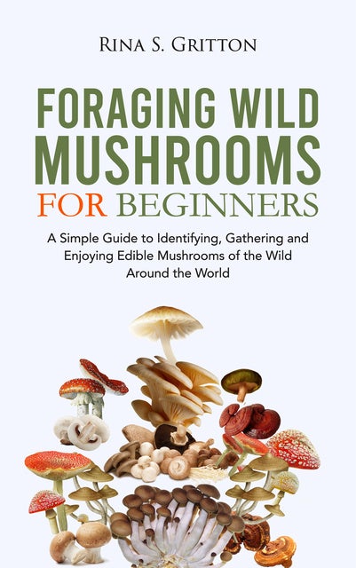 Foraging Wild Mushrooms for Beginners: A Simple Guide to Identifying, Gathering and Enjoying Edible Mushrooms of the Wild Around the World